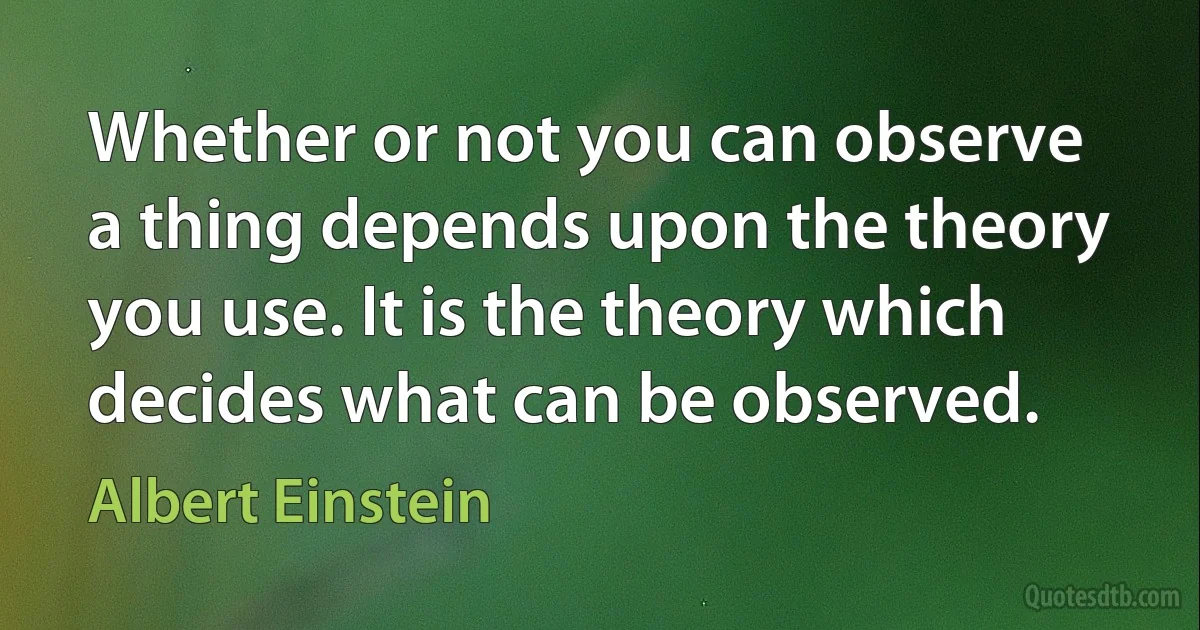 Whether or not you can observe a thing depends upon the theory you use. It is the theory which decides what can be observed. (Albert Einstein)