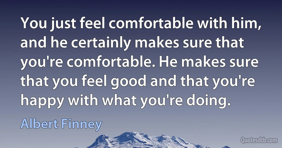 You just feel comfortable with him, and he certainly makes sure that you're comfortable. He makes sure that you feel good and that you're happy with what you're doing. (Albert Finney)