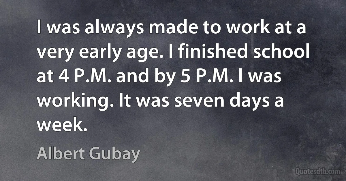 I was always made to work at a very early age. I finished school at 4 P.M. and by 5 P.M. I was working. It was seven days a week. (Albert Gubay)