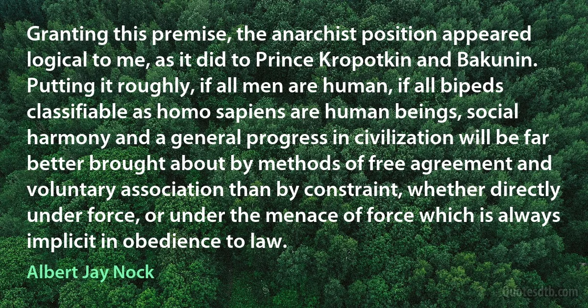 Granting this premise, the anarchist position appeared logical to me, as it did to Prince Kropotkin and Bakunin. Putting it roughly, if all men are human, if all bipeds classifiable as homo sapiens are human beings, social harmony and a general progress in civilization will be far better brought about by methods of free agreement and voluntary association than by constraint, whether directly under force, or under the menace of force which is always implicit in obedience to law. (Albert Jay Nock)