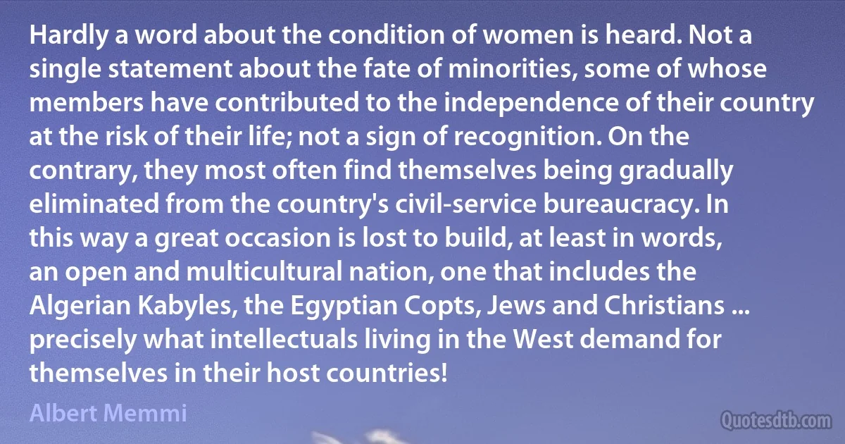 Hardly a word about the condition of women is heard. Not a single statement about the fate of minorities, some of whose members have contributed to the independence of their country at the risk of their life; not a sign of recognition. On the contrary, they most often find themselves being gradually eliminated from the country's civil-service bureaucracy. In this way a great occasion is lost to build, at least in words, an open and multicultural nation, one that includes the Algerian Kabyles, the Egyptian Copts, Jews and Christians ... precisely what intellectuals living in the West demand for themselves in their host countries! (Albert Memmi)