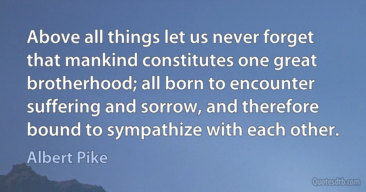 Above all things let us never forget that mankind constitutes one great brotherhood; all born to encounter suffering and sorrow, and therefore bound to sympathize with each other. (Albert Pike)