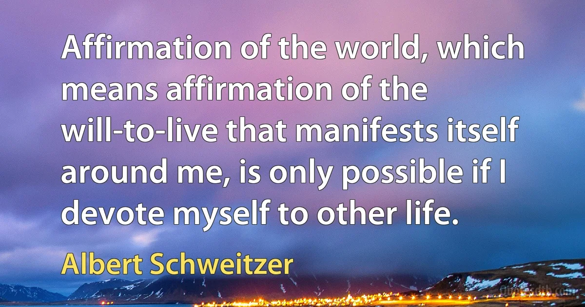 Affirmation of the world, which means affirmation of the will-to-live that manifests itself around me, is only possible if I devote myself to other life. (Albert Schweitzer)