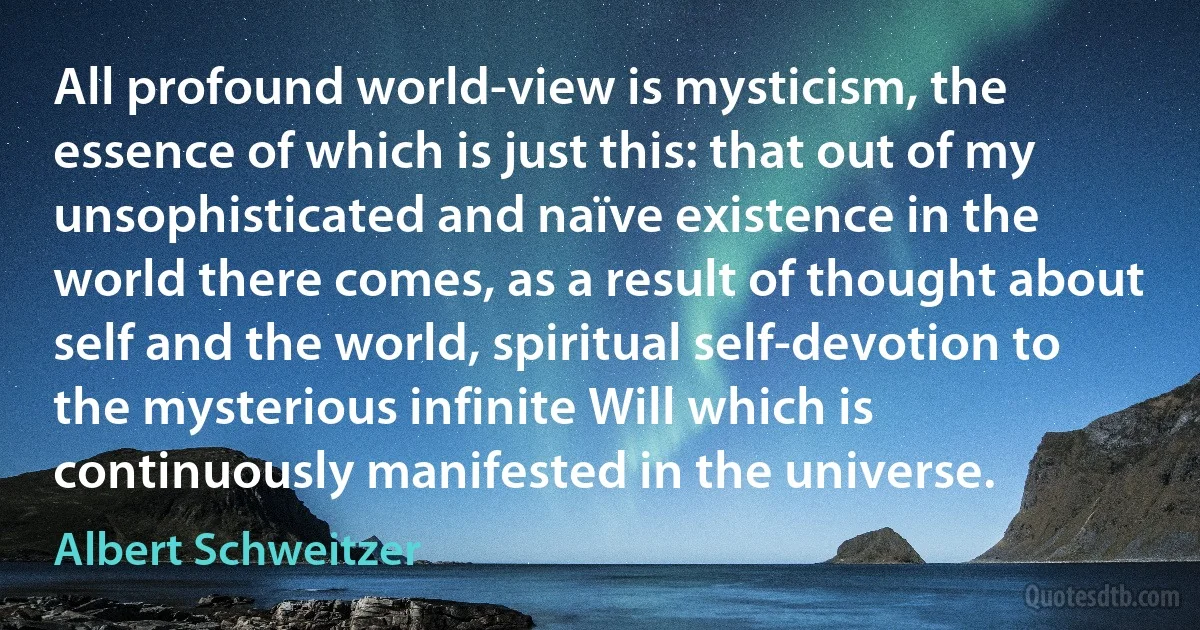 All profound world-view is mysticism, the essence of which is just this: that out of my unsophisticated and naïve existence in the world there comes, as a result of thought about self and the world, spiritual self-devotion to the mysterious infinite Will which is continuously manifested in the universe. (Albert Schweitzer)