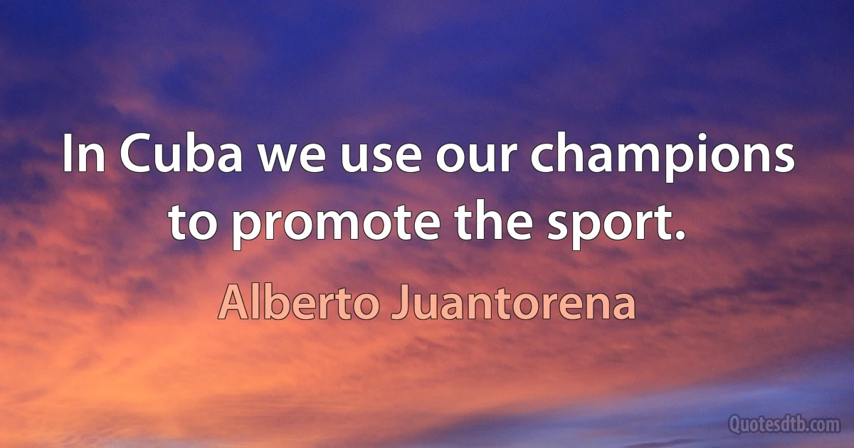 In Cuba we use our champions to promote the sport. (Alberto Juantorena)