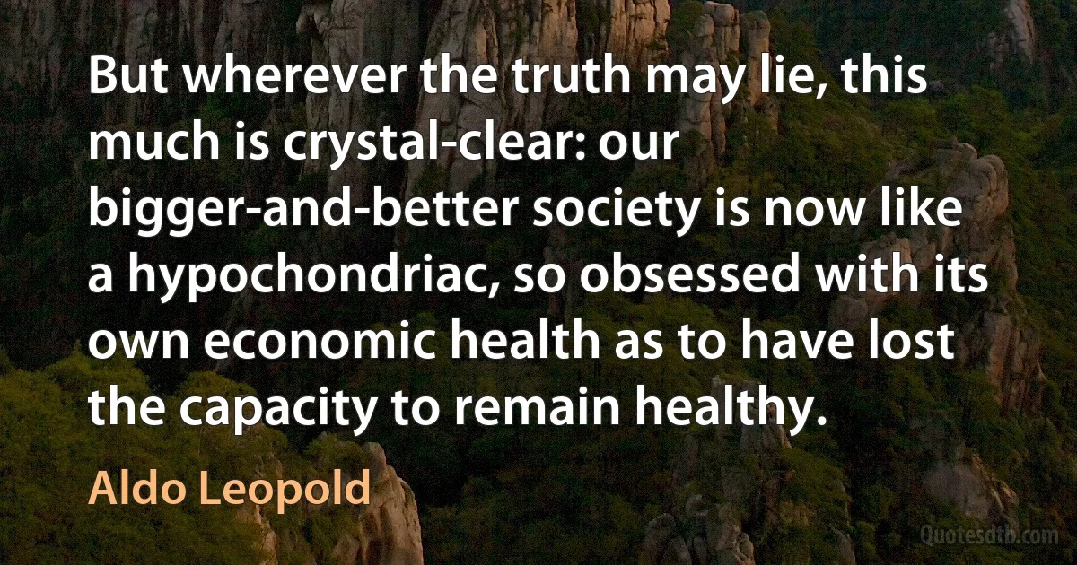 But wherever the truth may lie, this much is crystal-clear: our bigger-and-better society is now like a hypochondriac, so obsessed with its own economic health as to have lost the capacity to remain healthy. (Aldo Leopold)