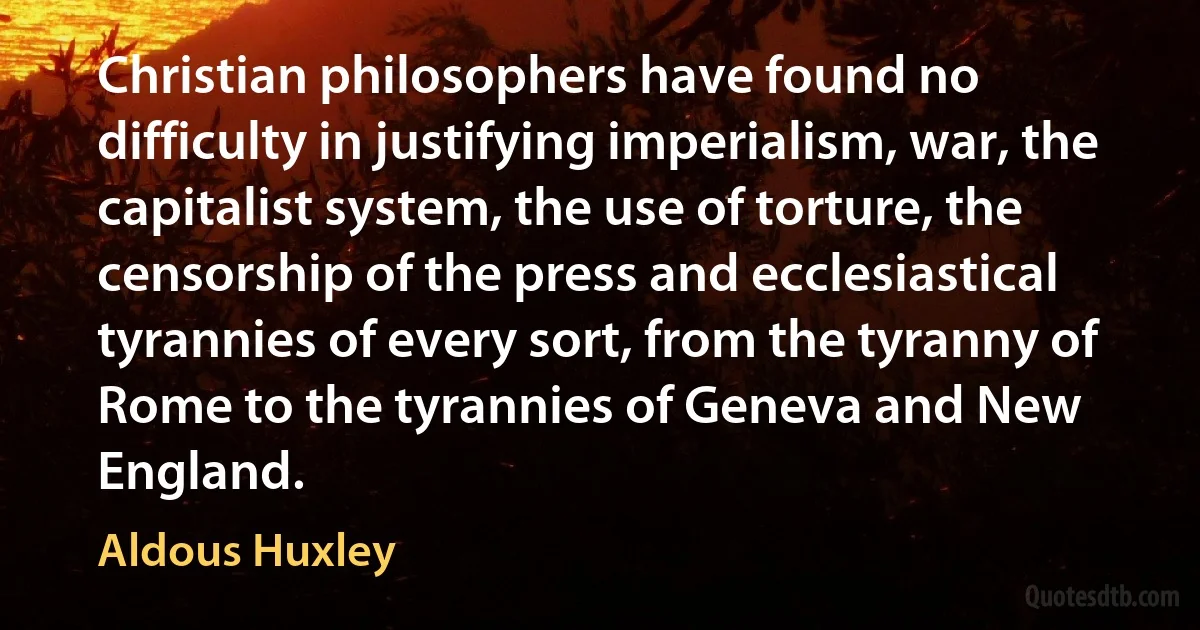 Christian philosophers have found no difficulty in justifying imperialism, war, the capitalist system, the use of torture, the censorship of the press and ecclesiastical tyrannies of every sort, from the tyranny of Rome to the tyrannies of Geneva and New England. (Aldous Huxley)