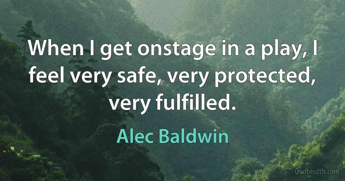 When I get onstage in a play, I feel very safe, very protected, very fulfilled. (Alec Baldwin)