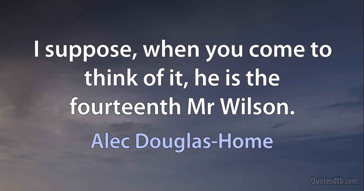 I suppose, when you come to think of it, he is the fourteenth Mr Wilson. (Alec Douglas-Home)