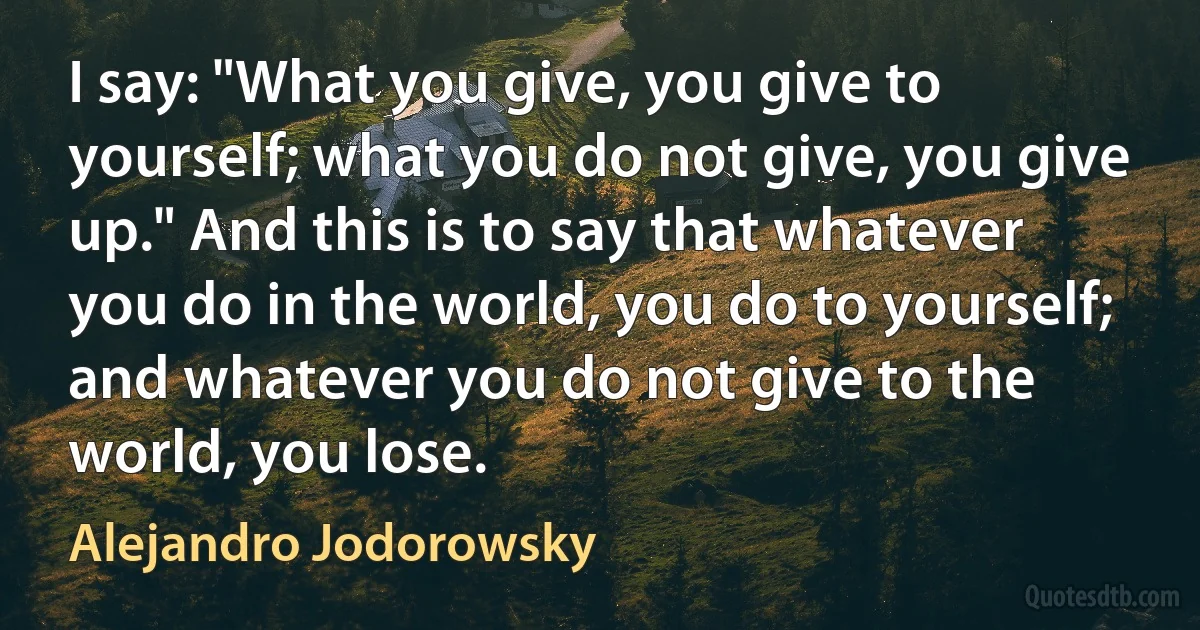 I say: "What you give, you give to yourself; what you do not give, you give up." And this is to say that whatever you do in the world, you do to yourself; and whatever you do not give to the world, you lose. (Alejandro Jodorowsky)