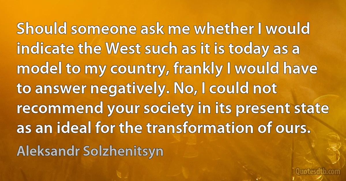 Should someone ask me whether I would indicate the West such as it is today as a model to my country, frankly I would have to answer negatively. No, I could not recommend your society in its present state as an ideal for the transformation of ours. (Aleksandr Solzhenitsyn)