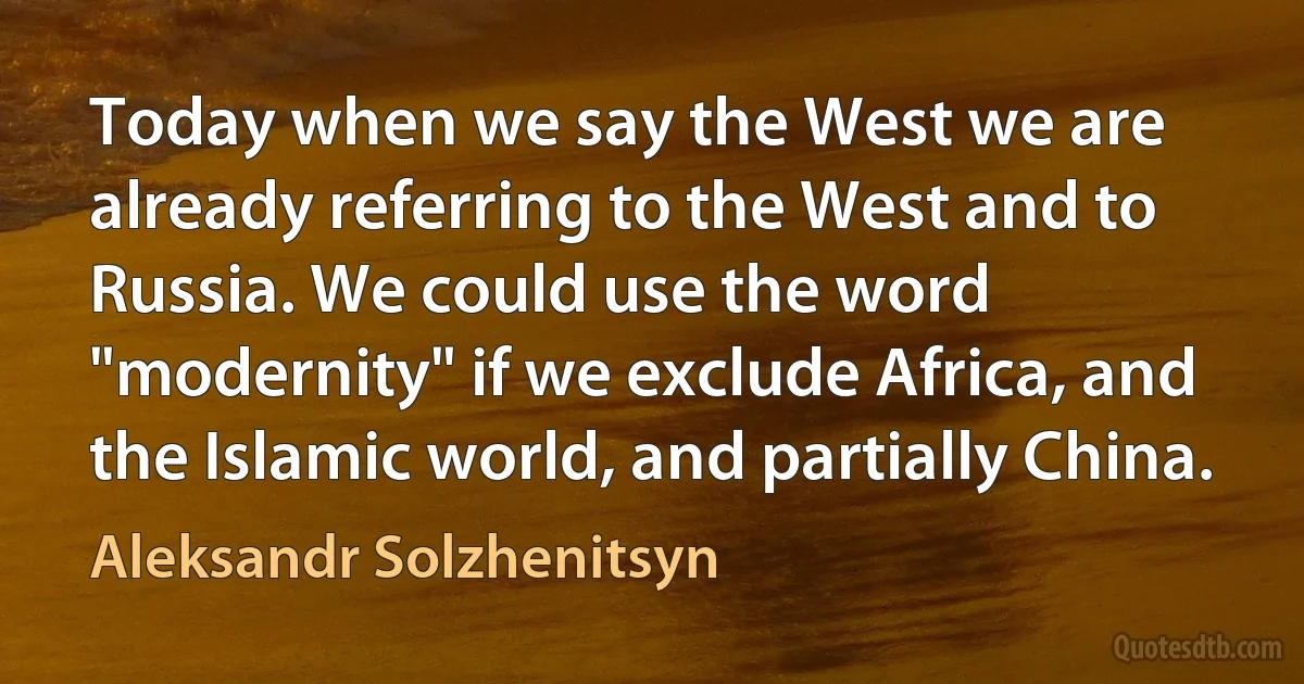 Today when we say the West we are already referring to the West and to Russia. We could use the word "modernity" if we exclude Africa, and the Islamic world, and partially China. (Aleksandr Solzhenitsyn)