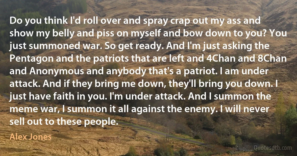 Do you think I'd roll over and spray crap out my ass and show my belly and piss on myself and bow down to you? You just summoned war. So get ready. And I'm just asking the Pentagon and the patriots that are left and 4Chan and 8Chan and Anonymous and anybody that's a patriot. I am under attack. And if they bring me down, they'll bring you down. I just have faith in you. I'm under attack. And I summon the meme war, I summon it all against the enemy. I will never sell out to these people. (Alex Jones)