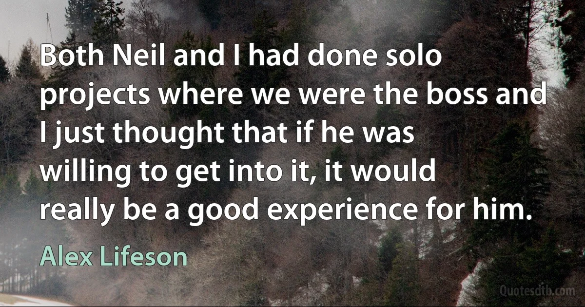 Both Neil and I had done solo projects where we were the boss and I just thought that if he was willing to get into it, it would really be a good experience for him. (Alex Lifeson)