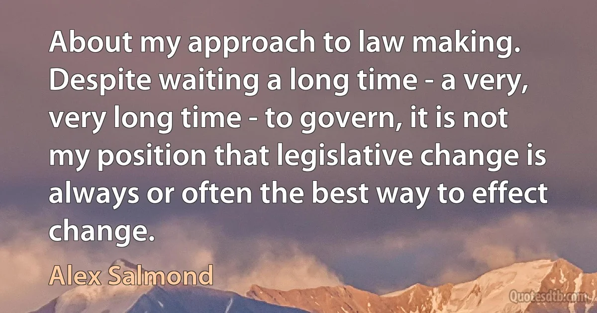 About my approach to law making. Despite waiting a long time - a very, very long time - to govern, it is not my position that legislative change is always or often the best way to effect change. (Alex Salmond)