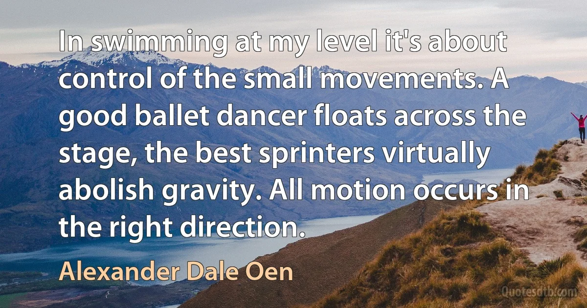 In swimming at my level it's about control of the small movements. A good ballet dancer floats across the stage, the best sprinters virtually abolish gravity. All motion occurs in the right direction. (Alexander Dale Oen)