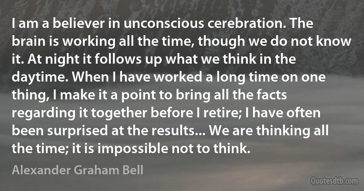 I am a believer in unconscious cerebration. The brain is working all the time, though we do not know it. At night it follows up what we think in the daytime. When I have worked a long time on one thing, I make it a point to bring all the facts regarding it together before I retire; I have often been surprised at the results... We are thinking all the time; it is impossible not to think. (Alexander Graham Bell)