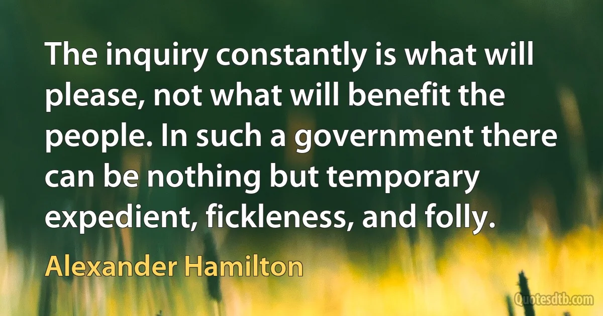 The inquiry constantly is what will please, not what will benefit the people. In such a government there can be nothing but temporary expedient, fickleness, and folly. (Alexander Hamilton)