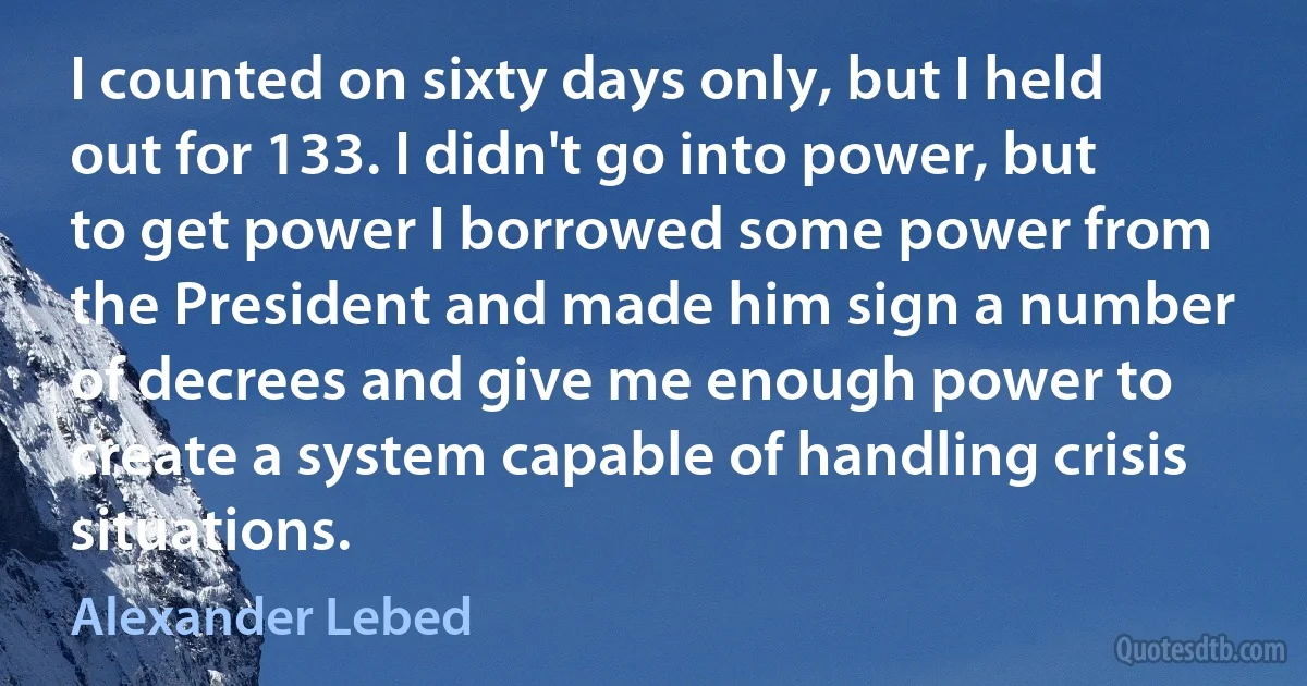 I counted on sixty days only, but I held out for 133. I didn't go into power, but to get power I borrowed some power from the President and made him sign a number of decrees and give me enough power to create a system capable of handling crisis situations. (Alexander Lebed)