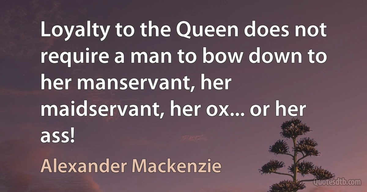 Loyalty to the Queen does not require a man to bow down to her manservant, her maidservant, her ox... or her ass! (Alexander Mackenzie)