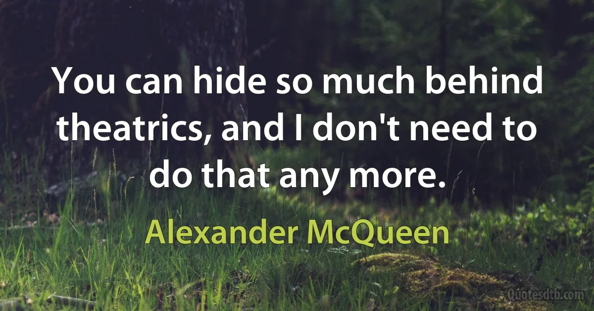 You can hide so much behind theatrics, and I don't need to do that any more. (Alexander McQueen)