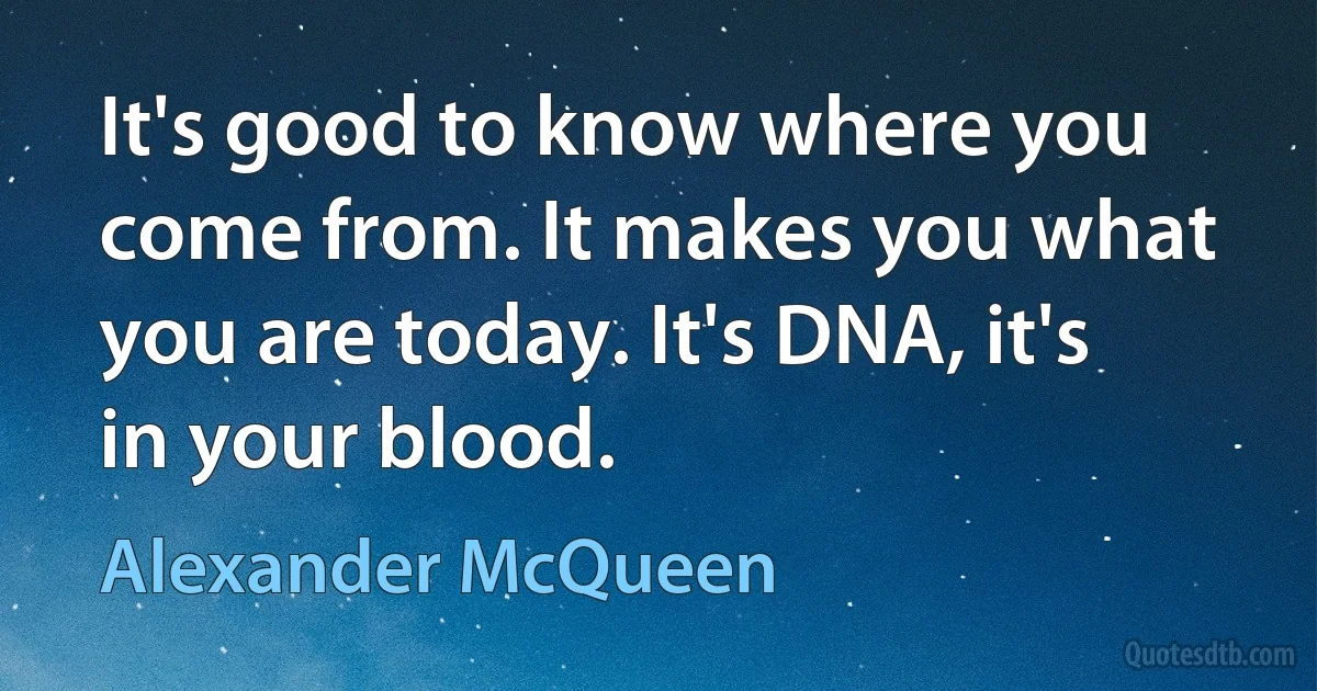 It's good to know where you come from. It makes you what you are today. It's DNA, it's in your blood. (Alexander McQueen)