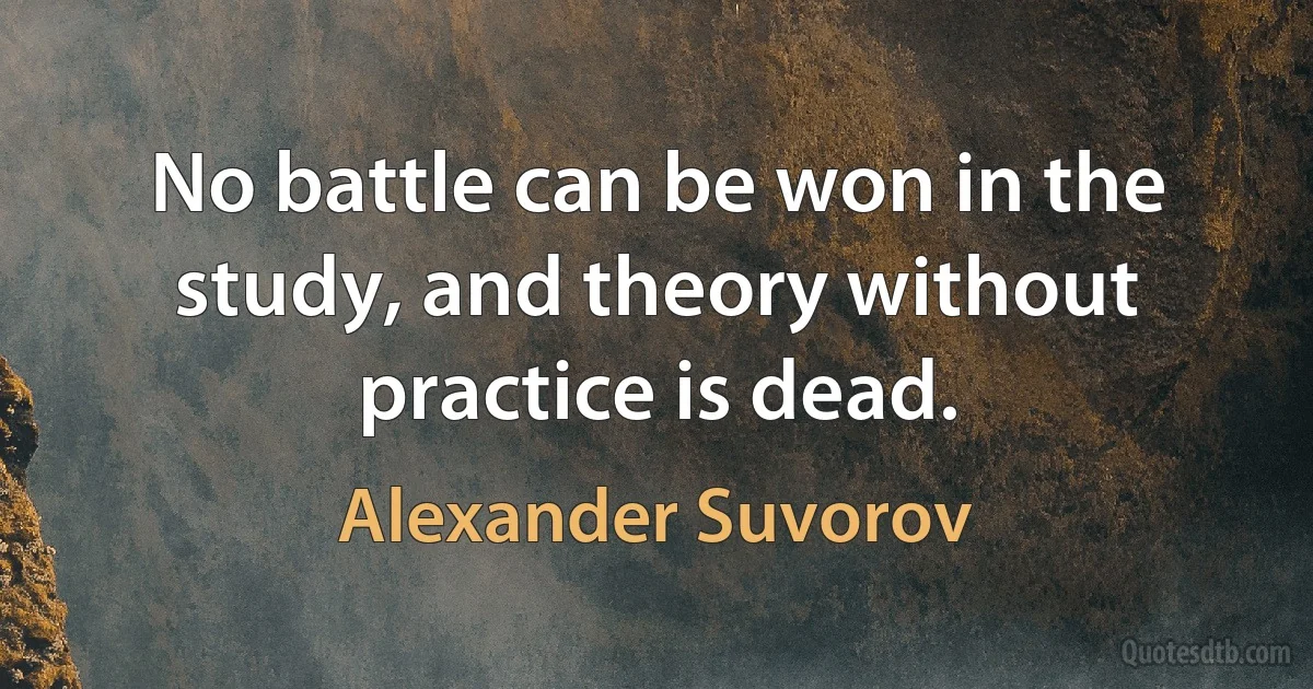 No battle can be won in the study, and theory without practice is dead. (Alexander Suvorov)