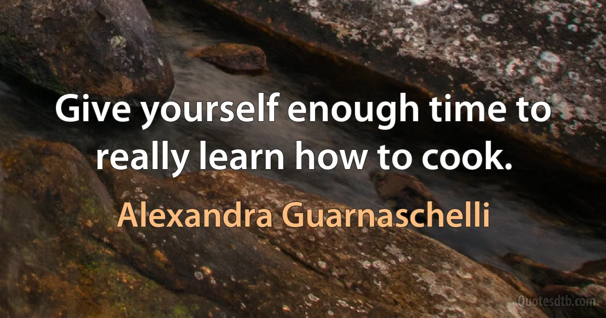 Give yourself enough time to really learn how to cook. (Alexandra Guarnaschelli)