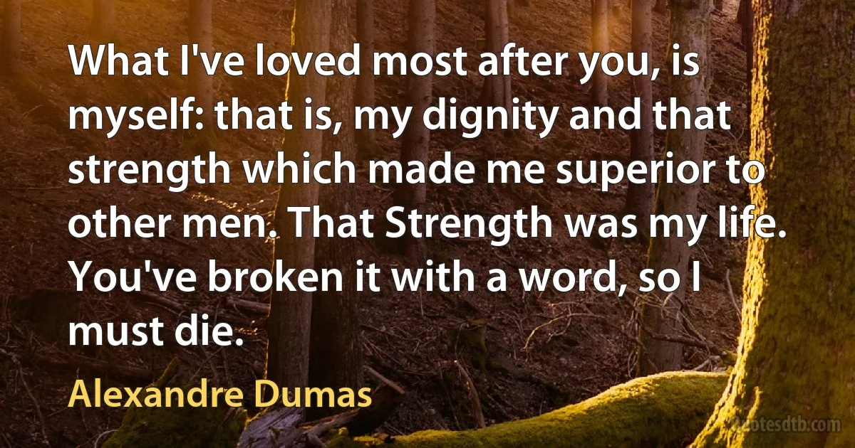 What I've loved most after you, is myself: that is, my dignity and that strength which made me superior to other men. That Strength was my life. You've broken it with a word, so I must die. (Alexandre Dumas)