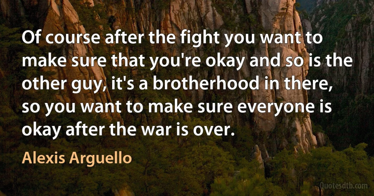 Of course after the fight you want to make sure that you're okay and so is the other guy, it's a brotherhood in there, so you want to make sure everyone is okay after the war is over. (Alexis Arguello)