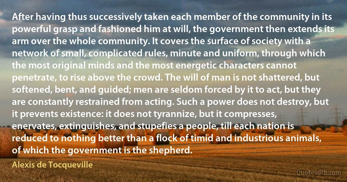 After having thus successively taken each member of the community in its powerful grasp and fashioned him at will, the government then extends its arm over the whole community. It covers the surface of society with a network of small, complicated rules, minute and uniform, through which the most original minds and the most energetic characters cannot penetrate, to rise above the crowd. The will of man is not shattered, but softened, bent, and guided; men are seldom forced by it to act, but they are constantly restrained from acting. Such a power does not destroy, but it prevents existence: it does not tyrannize, but it compresses, enervates, extinguishes, and stupefies a people, till each nation is reduced to nothing better than a flock of timid and industrious animals, of which the government is the shepherd. (Alexis de Tocqueville)