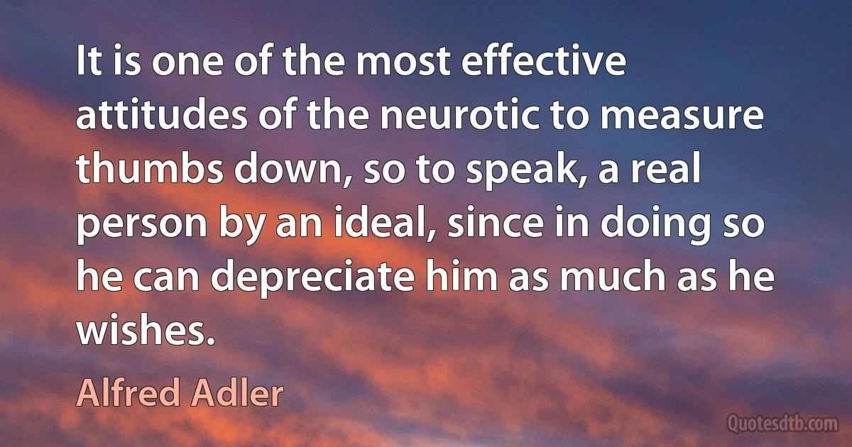 It is one of the most effective attitudes of the neurotic to measure thumbs down, so to speak, a real person by an ideal, since in doing so he can depreciate him as much as he wishes. (Alfred Adler)