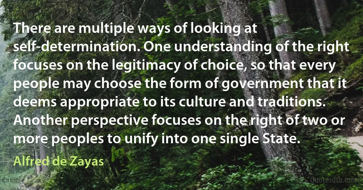 There are multiple ways of looking at self-determination. One understanding of the right focuses on the legitimacy of choice, so that every people may choose the form of government that it deems appropriate to its culture and traditions. Another perspective focuses on the right of two or more peoples to unify into one single State. (Alfred de Zayas)