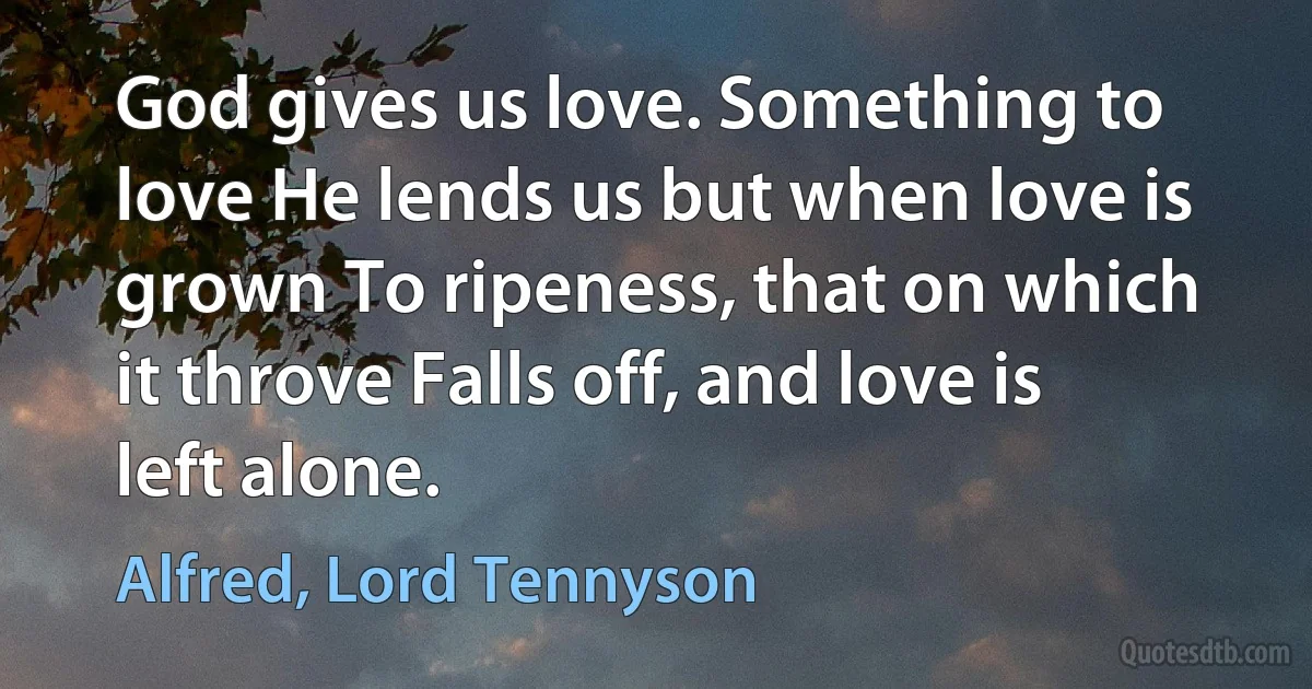 God gives us love. Something to love He lends us but when love is grown To ripeness, that on which it throve Falls off, and love is left alone. (Alfred, Lord Tennyson)