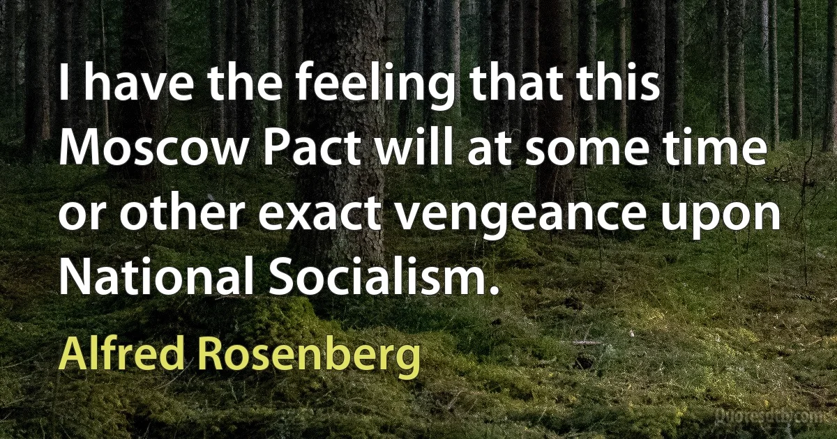 I have the feeling that this Moscow Pact will at some time or other exact vengeance upon National Socialism. (Alfred Rosenberg)