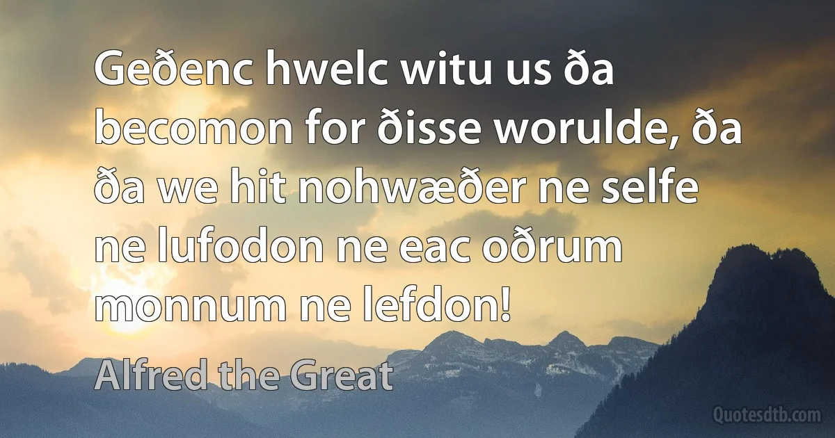 Geðenc hwelc witu us ða becomon for ðisse worulde, ða ða we hit nohwæðer ne selfe ne lufodon ne eac oðrum monnum ne lefdon! (Alfred the Great)