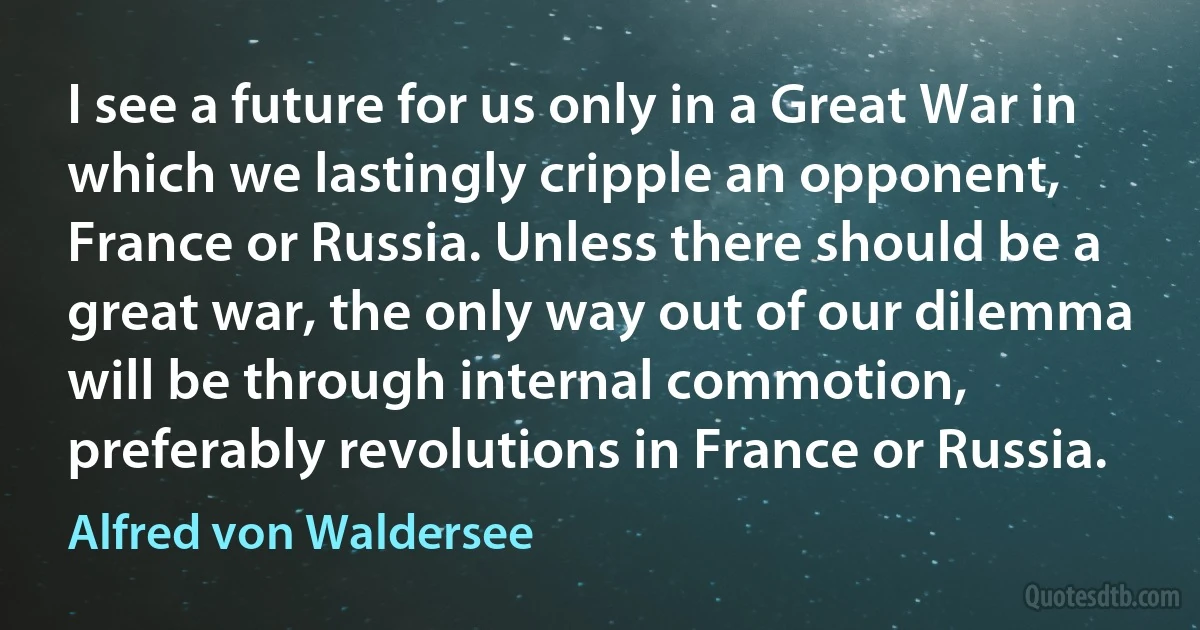 I see a future for us only in a Great War in which we lastingly cripple an opponent, France or Russia. Unless there should be a great war, the only way out of our dilemma will be through internal commotion, preferably revolutions in France or Russia. (Alfred von Waldersee)