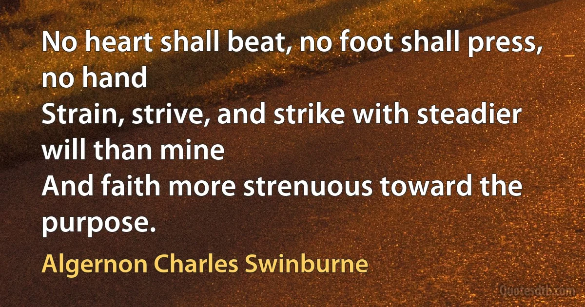 No heart shall beat, no foot shall press, no hand
Strain, strive, and strike with steadier will than mine
And faith more strenuous toward the purpose. (Algernon Charles Swinburne)