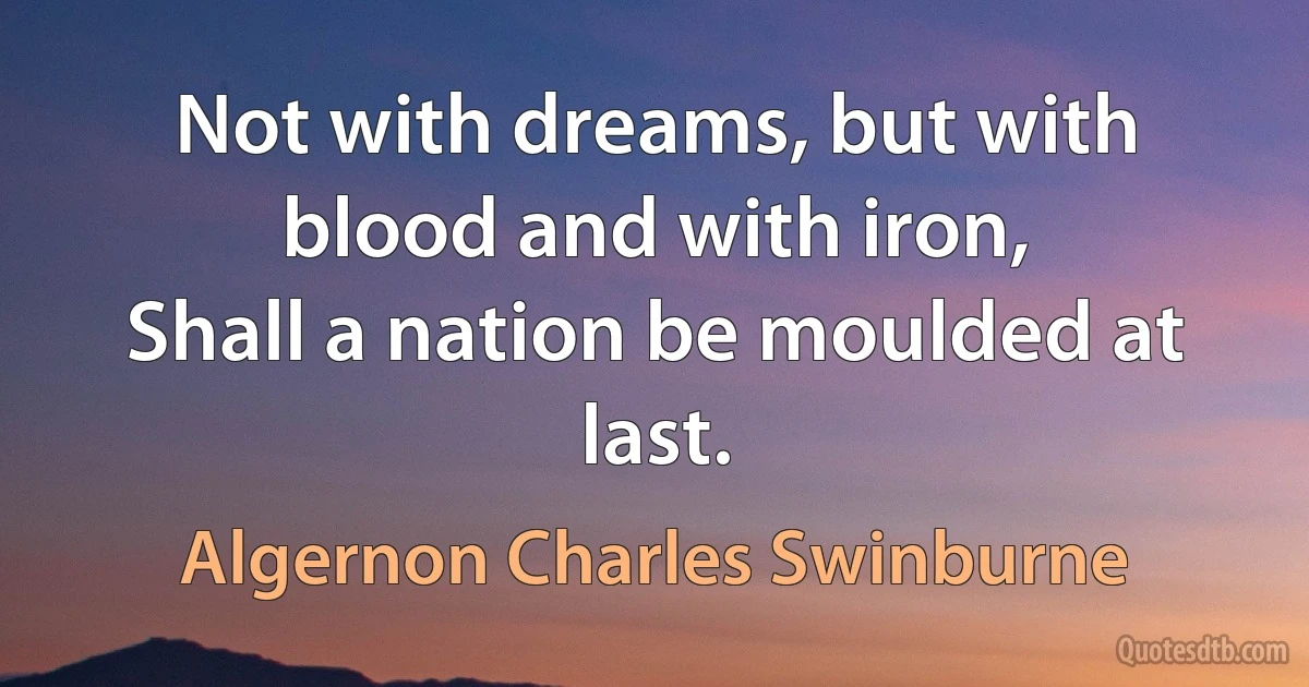 Not with dreams, but with blood and with iron,
Shall a nation be moulded at last. (Algernon Charles Swinburne)