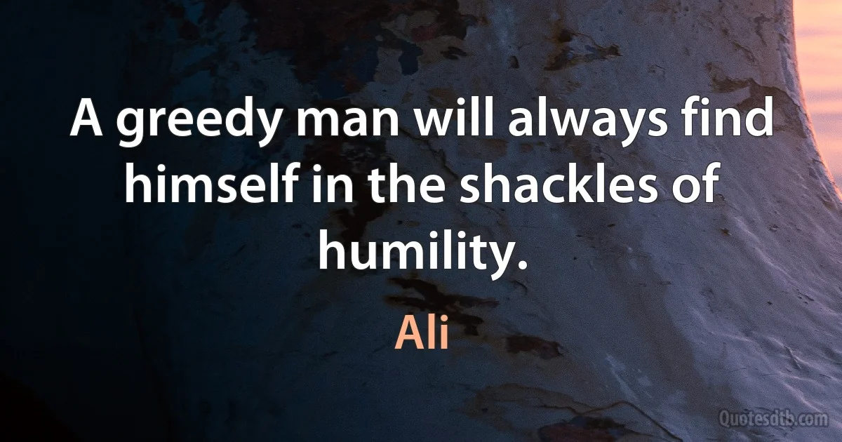 A greedy man will always find himself in the shackles of humility. (Ali)