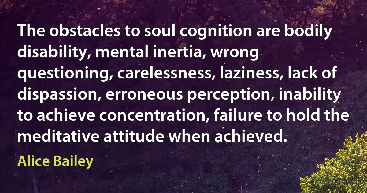 The obstacles to soul cognition are bodily disability, mental inertia, wrong questioning, carelessness, laziness, lack of dispassion, erroneous perception, inability to achieve concentration, failure to hold the meditative attitude when achieved. (Alice Bailey)