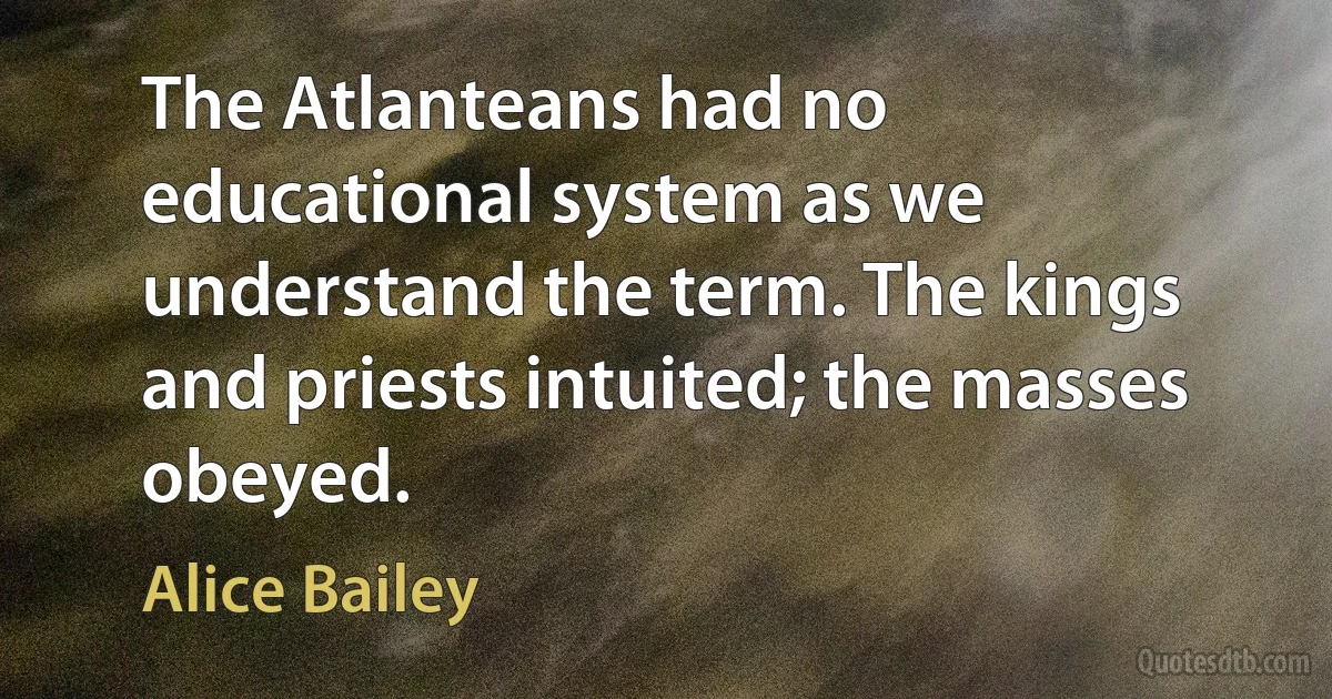 The Atlanteans had no educational system as we understand the term. The kings and priests intuited; the masses obeyed. (Alice Bailey)