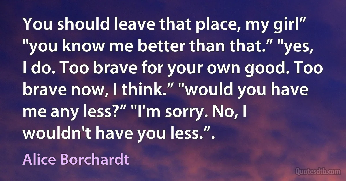 You should leave that place, my girl” "you know me better than that.” "yes, I do. Too brave for your own good. Too brave now, I think.” "would you have me any less?” "I'm sorry. No, I wouldn't have you less.”. (Alice Borchardt)