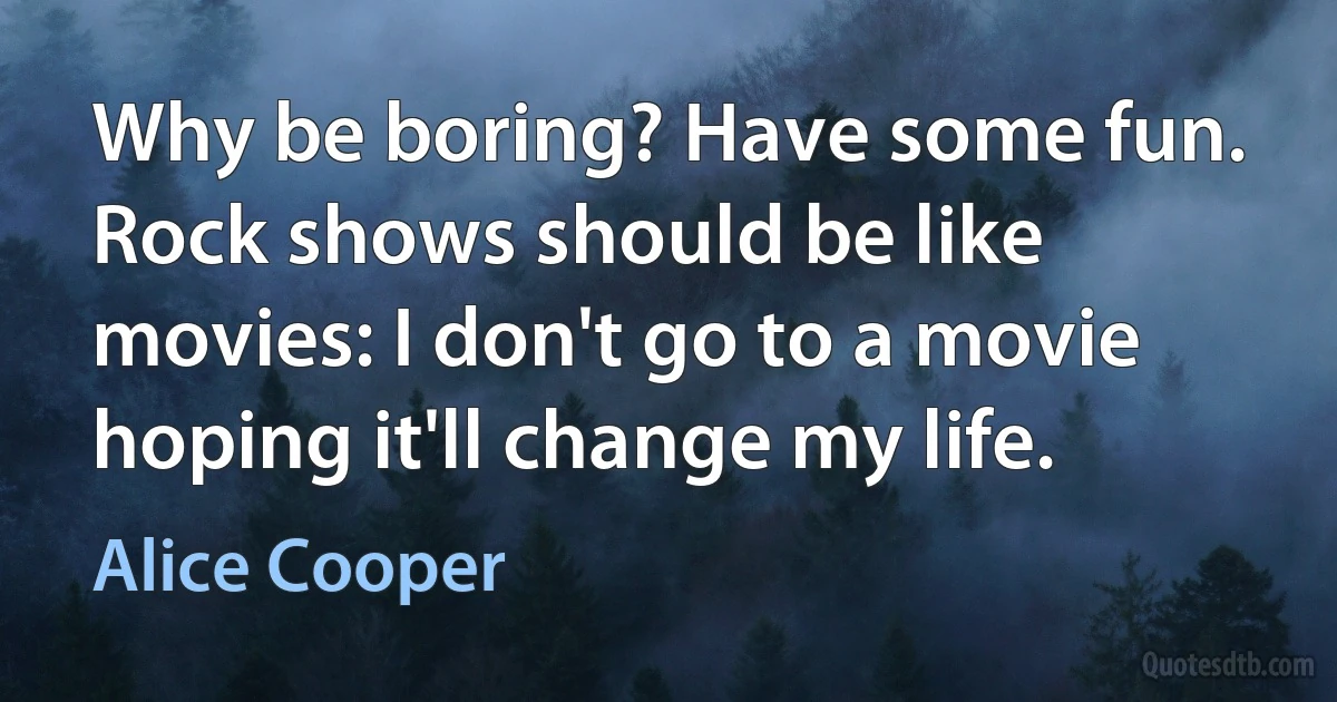 Why be boring? Have some fun. Rock shows should be like movies: I don't go to a movie hoping it'll change my life. (Alice Cooper)