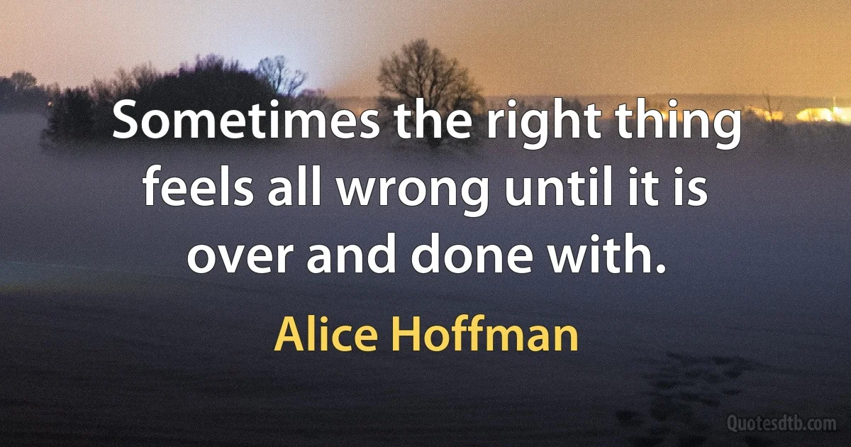 Sometimes the right thing feels all wrong until it is over and done with. (Alice Hoffman)