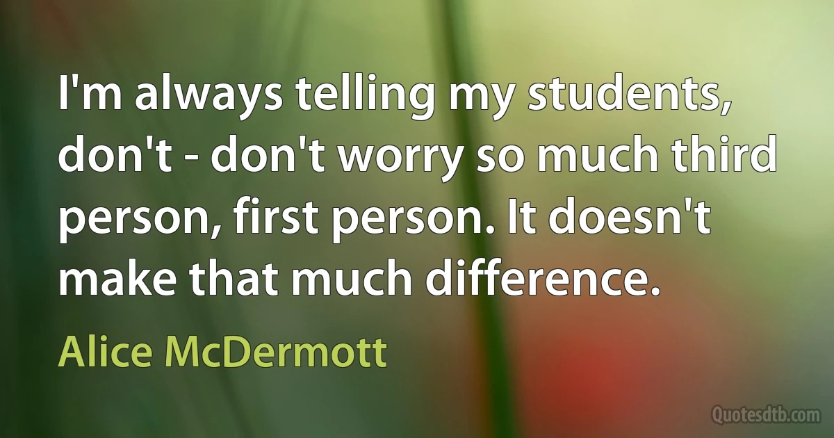 I'm always telling my students, don't - don't worry so much third person, first person. It doesn't make that much difference. (Alice McDermott)