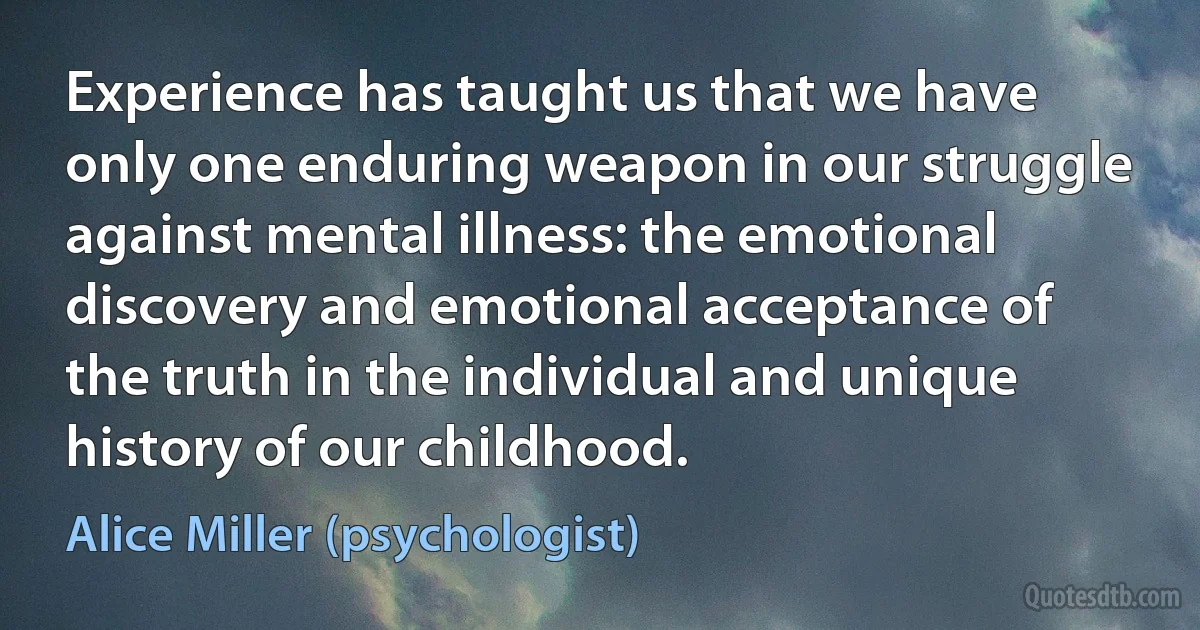 Experience has taught us that we have only one enduring weapon in our struggle against mental illness: the emotional discovery and emotional acceptance of the truth in the individual and unique history of our childhood. (Alice Miller (psychologist))