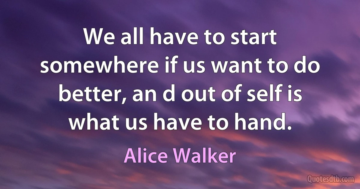 We all have to start somewhere if us want to do better, an d out of self is what us have to hand. (Alice Walker)