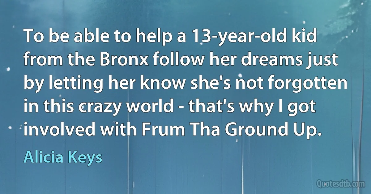 To be able to help a 13-year-old kid from the Bronx follow her dreams just by letting her know she's not forgotten in this crazy world - that's why I got involved with Frum Tha Ground Up. (Alicia Keys)