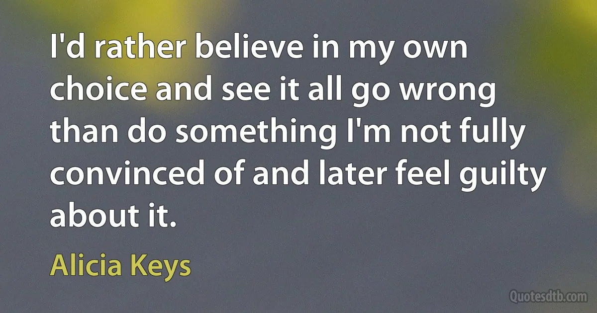 I'd rather believe in my own choice and see it all go wrong than do something I'm not fully convinced of and later feel guilty about it. (Alicia Keys)